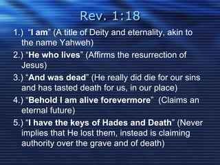 Rev. 1:18 
1.) “I am” (A title of Deity and eternality, akin to 
the name Yahweh) 
2.) “He who lives” (Affirms the resurrection of 
Jesus) 
3.) “And was dead” (He really did die for our sins 
and has tasted death for us, in our place) 
4.) “Behold I am alive forevermore” (Claims an 
eternal future) 
5.) “I have the keys of Hades and Death” (Never 
implies that He lost them, instead is claiming 
authority over the grave and of death) 
 
