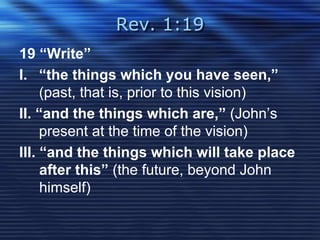 Rev. 1:19 
19 “Write” 
I. “the things which you have seen,” 
(past, that is, prior to this vision) 
II. “and the things which are,” (John’s 
present at the time of the vision) 
III. “and the things which will take place 
after this” (the future, beyond John 
himself) 
 