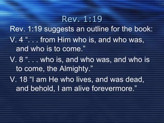 Rev. 1:19 
Rev. 1:19 suggests an outline for the book: 
V. 4 “. . . from Him who is, and who was, 
and who is to come.” 
V. 8 “. . . who is, and who was, and who is 
to come, the Almighty.” 
V. 18 “I am He who lives, and was dead, 
and behold, I am alive forevermore.” 
 