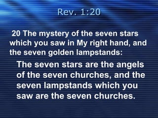 Rev. 1:20 
20 The mystery of the seven stars 
which you saw in My right hand, and 
the seven golden lampstands: 
The seven stars are the angels 
of the seven churches, and the 
seven lampstands which you 
saw are the seven churches. 
 