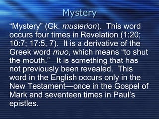 Mystery 
“Mystery” (Gk. musterion). This word 
occurs four times in Revelation (1:20; 
10:7; 17:5, 7). It is a derivative of the 
Greek word muo, which means “to shut 
the mouth.” It is something that has 
not previously been revealed. This 
word in the English occurs only in the 
New Testament—once in the Gospel of 
Mark and seventeen times in Paul’s 
epistles. 
 