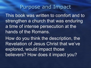 Purpose and Impact 
This book was written to comfort and to 
strengthen a church that was enduring 
a time of intense persecution at the 
hands of the Romans. 
How do you think the description, the 
Revelation of Jesus Christ that we’ve 
explored, would impact those 
believers? How does it impact you? 
 