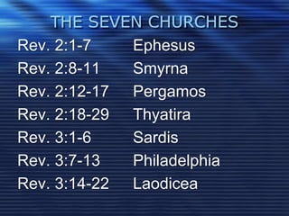 THE SEVEN CHURCHES 
Rev. 2:1-7 Ephesus 
Rev. 2:8-11 Smyrna 
Rev. 2:12-17 Pergamos 
Rev. 2:18-29 Thyatira 
Rev. 3:1-6 Sardis 
Rev. 3:7-13 Philadelphia 
Rev. 3:14-22 Laodicea 
 