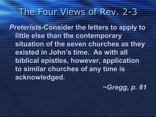 The Four Views of Rev. 2-3 
Preterists-Consider the letters to apply to 
little else than the contemporary 
situation of the seven churches as they 
existed in John’s time. As with all 
biblical epistles, however, application 
to similar churches of any time is 
acknowledged. 
~Gregg, p. 81 
 