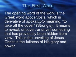 The First Word 
The opening word of the work is the 
Greek word apocalupsis, which is 
derivative of apokalupto meaning, “to 
take off the cover” (Strong’s). It means 
to reveal, uncover, or unveil something 
that has previously been hidden from 
view. This is the unveiling of Jesus 
Christ in the fullness of His glory and 
power. 
 