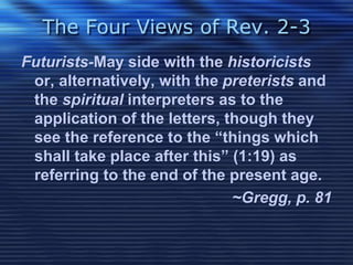 The Four Views of Rev. 2-3 
Futurists-May side with the historicists 
or, alternatively, with the preterists and 
the spiritual interpreters as to the 
application of the letters, though they 
see the reference to the “things which 
shall take place after this” (1:19) as 
referring to the end of the present age. 
~Gregg, p. 81 
 