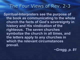 The Four Views of Rev. 2-3 
Spiritual-Interpreters see the purpose of 
the book as communicating to the whole 
church the facts of God’s sovereignty in 
history and His vindication of the 
righteous. The seven churches 
symbolize the church in all times, and 
the letters apply to any churches in 
which the relevant circumstances 
prevail. 
~Gregg, p. 81 
 