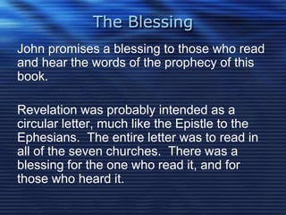 The Blessing 
John promises a blessing to those who read 
and hear the words of the prophecy of this 
book. 
Revelation was probably intended as a 
circular letter, much like the Epistle to the 
Ephesians. The entire letter was to read in 
all of the seven churches. There was a 
blessing for the one who read it, and for 
those who heard it. 
 