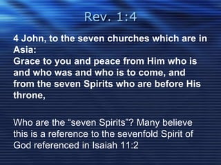Rev. 1:4 
4 John, to the seven churches which are in 
Asia: 
Grace to you and peace from Him who is 
and who was and who is to come, and 
from the seven Spirits who are before His 
throne, 
Who are the “seven Spirits”? Many believe 
this is a reference to the sevenfold Spirit of 
God referenced in Isaiah 11:2 
 
