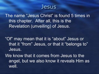 Jesus 
The name “Jesus Christ” is found 5 times in 
this chapter. After all, this is the 
Revelation (unveiling) of Jesus. 
“Of” may mean that it is “about” Jesus or 
that it “from” Jesus, or that it “belongs to” 
Jesus. 
We know that it comes from Jesus to the 
angel, but we also know it reveals Him as 
well. 
 