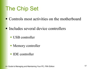 The Chip Set Controls most activities on the motherboard Includes several device controllers USB controller Memory controller IDE controller 