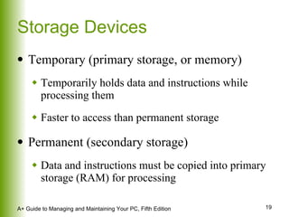 Storage Devices Temporary (primary storage, or memory) Temporarily holds data and instructions while processing them Faster to access than permanent storage Permanent (secondary storage) Data and instructions must be copied into primary storage (RAM) for processing 