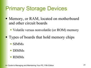Primary Storage Devices Memory, or RAM, located on motherboard and other circuit boards Volatile versus nonvolatile (or ROM) memory Types of boards that hold memory chips SIMMs  DIMMs RIMMs 
