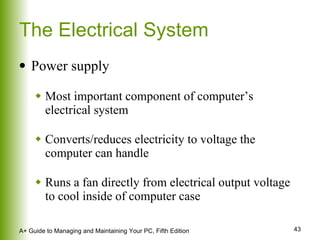 The Electrical System Power supply Most important component of computer’s electrical system Converts/reduces electricity to voltage the computer can handle Runs a fan directly from electrical output voltage to cool inside of computer case 