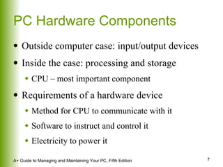 PC Hardware Components Outside computer case: input/output devices Inside the case: processing and storage CPU – most important component Requirements of a hardware device Method for CPU to communicate with it Software to instruct and control it Electricity to power it 