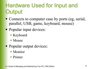 Hardware Used for Input and Output Connects to computer case by ports (eg, serial, parallel, USB, game, keyboard, mouse) Popular input devices: Keyboard Mouse Popular output devices: Monitor Printer 