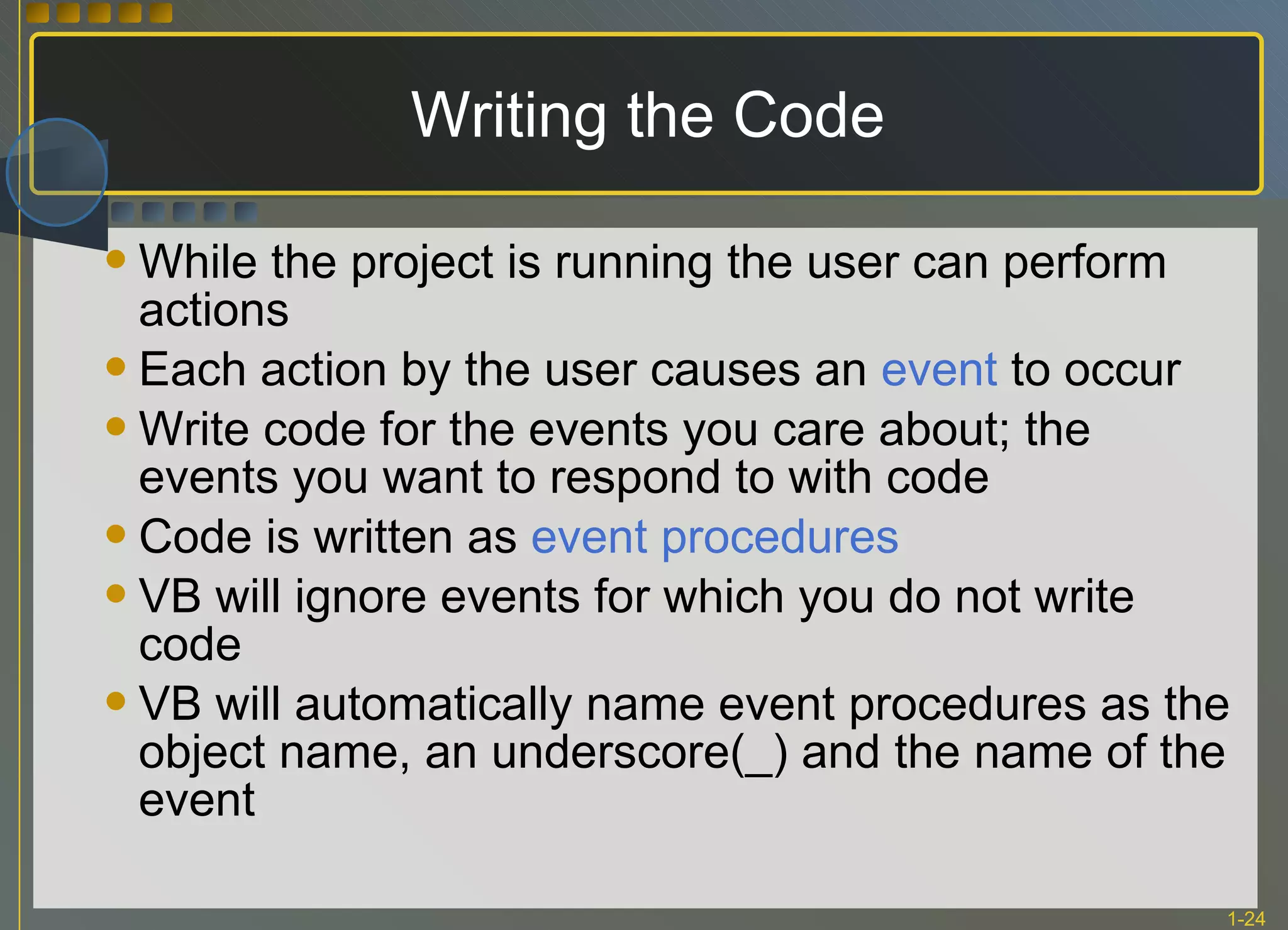 Writing the Code While the project is running the user can perform actions Each action by the user causes an  event  to occur Write code for the events you care about; the events you want to respond to with code Code is written as  event   procedures VB will ignore events for which you do not write code VB will automatically name event procedures as the object name, an underscore(_) and the name of the event 