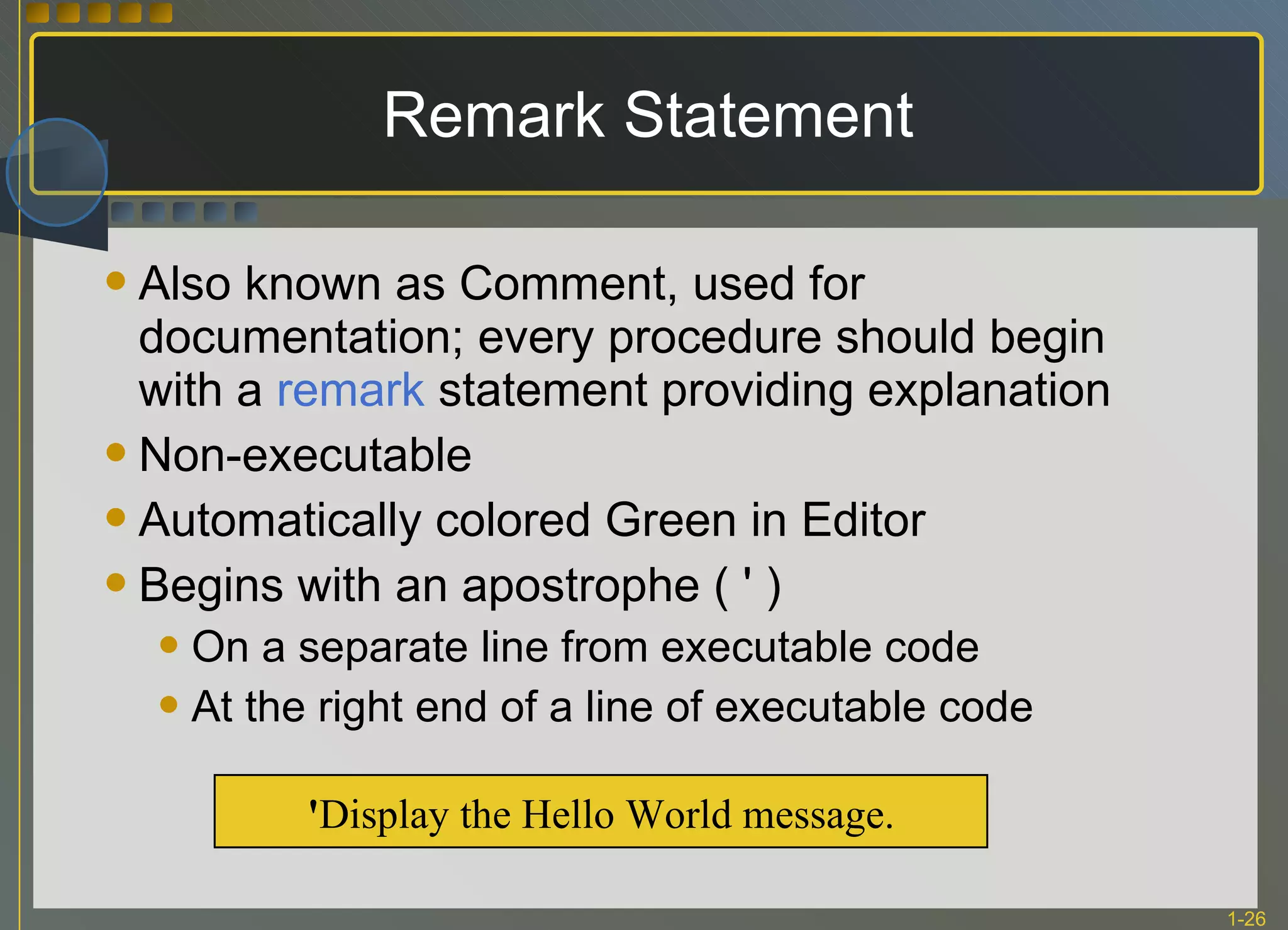 Remark Statement Also known as Comment, used for documentation; every procedure should begin with a  remark  statement providing explanation Non-executable Automatically colored Green in Editor Begins with an apostrophe ( ' ) On a separate line from executable code At the right end of a line of executable code ' Display the Hello World message. 