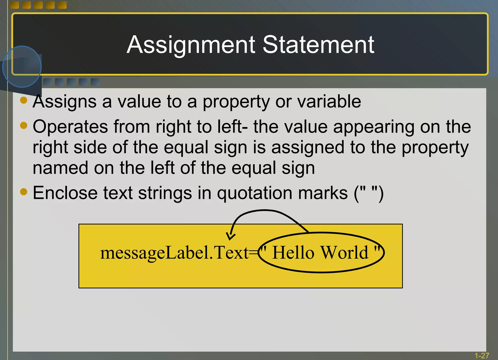 Assignment Statement Assigns a value to a property or variable Operates from right to left- the value appearing on the right side of the equal sign is assigned to the property named on the left of the equal sign Enclose text strings in quotation marks (&quot; &quot;) messageLabel.Text=&quot; Hello World &quot; 