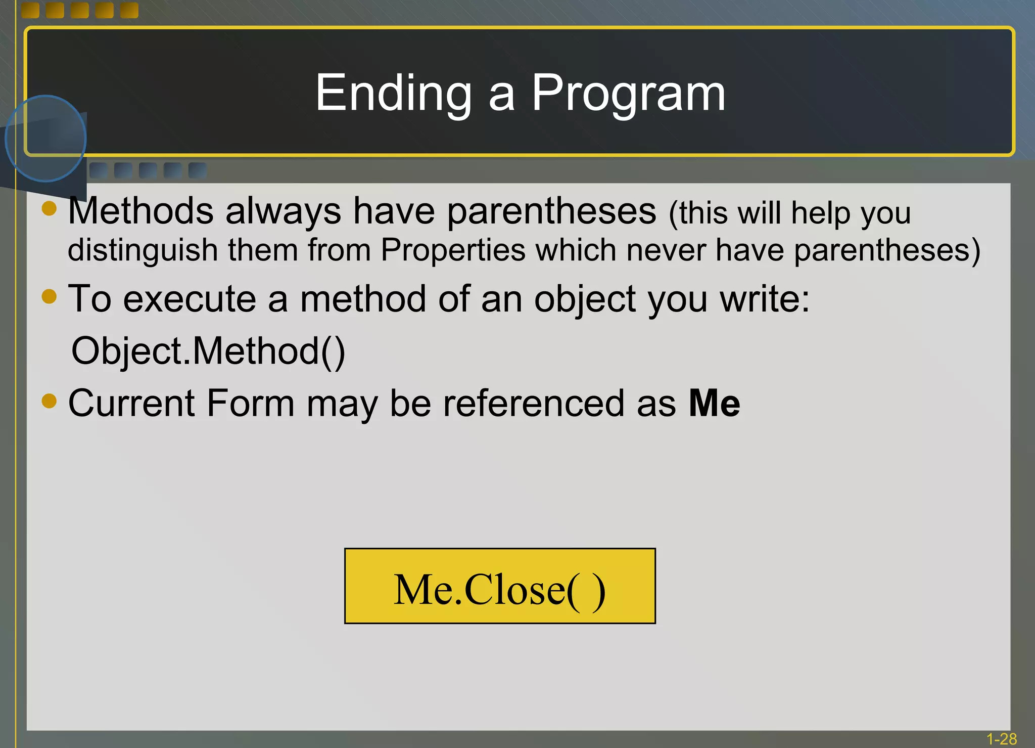 Ending a Program Methods always have parentheses  (this will help you distinguish them from Properties which never have parentheses) To execute a method of an object you write: Object.Method() Current Form may be referenced as  Me Me.Close( ) 