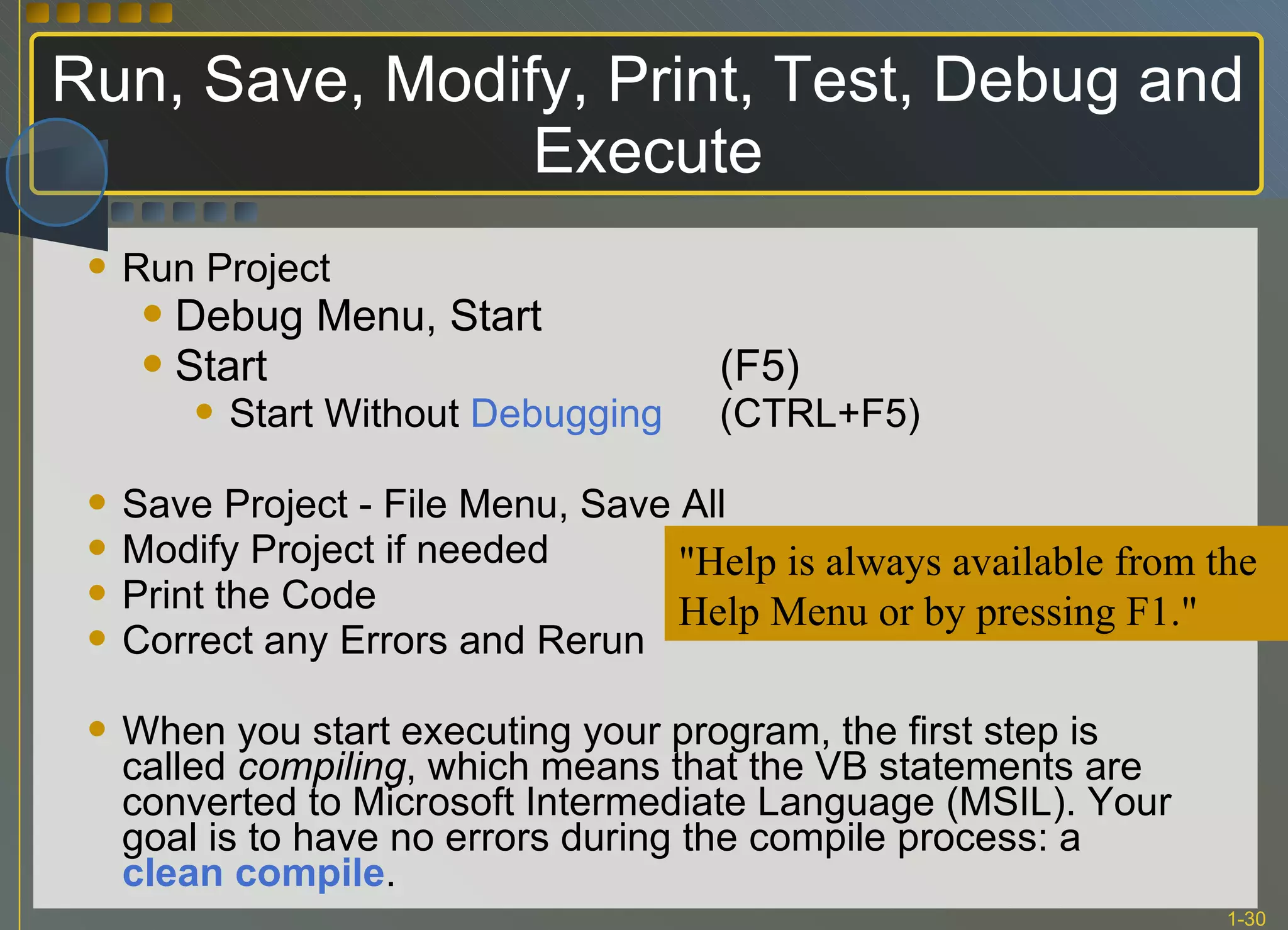 Run, Save, Modify, Print, Test, Debug and Execute Run Project Debug Menu, Start Start  (F5)  Start Without  Debugging (CTRL+F5) Save Project - File Menu, Save All Modify Project if needed Print the Code Correct any Errors and Rerun When you start executing your program, the first step is called  compiling , which means that the VB statements are converted to Microsoft Intermediate Language (MSIL). Your goal is to have no errors during the compile process: a  clean compile .  &quot;Help is always available from the Help Menu or by pressing F1.&quot; 