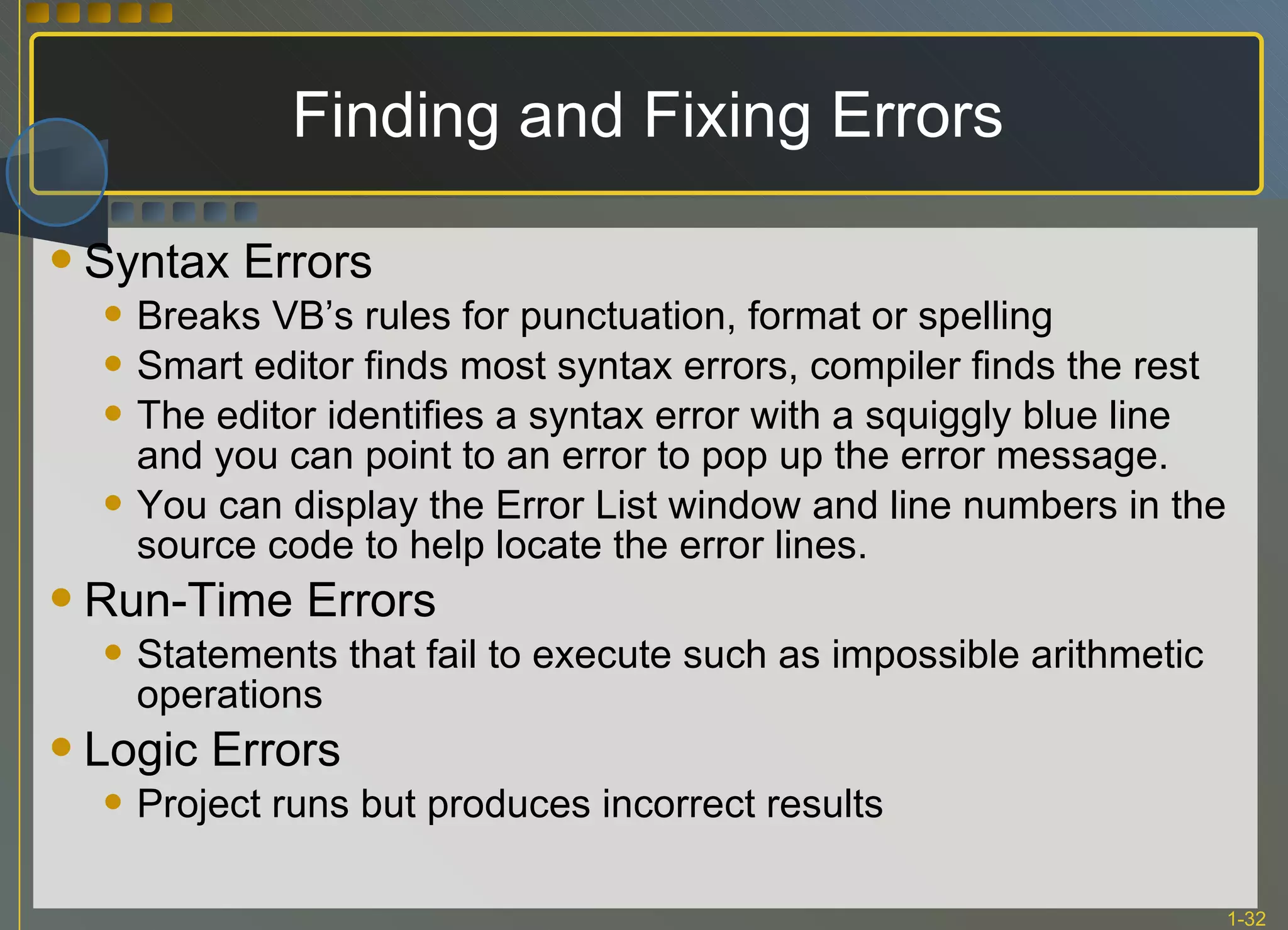 Finding and Fixing Errors Syntax Errors Breaks VB’s rules for punctuation, format or spelling Smart editor finds most syntax errors, compiler finds the rest The editor identifies a syntax error with a squiggly blue line and you can point to an error to pop up the error message. You can display the Error List window and line numbers in the source code to help locate the error lines. Run-Time Errors Statements that fail to execute such as impossible arithmetic operations Logic Errors Project runs but produces incorrect results 