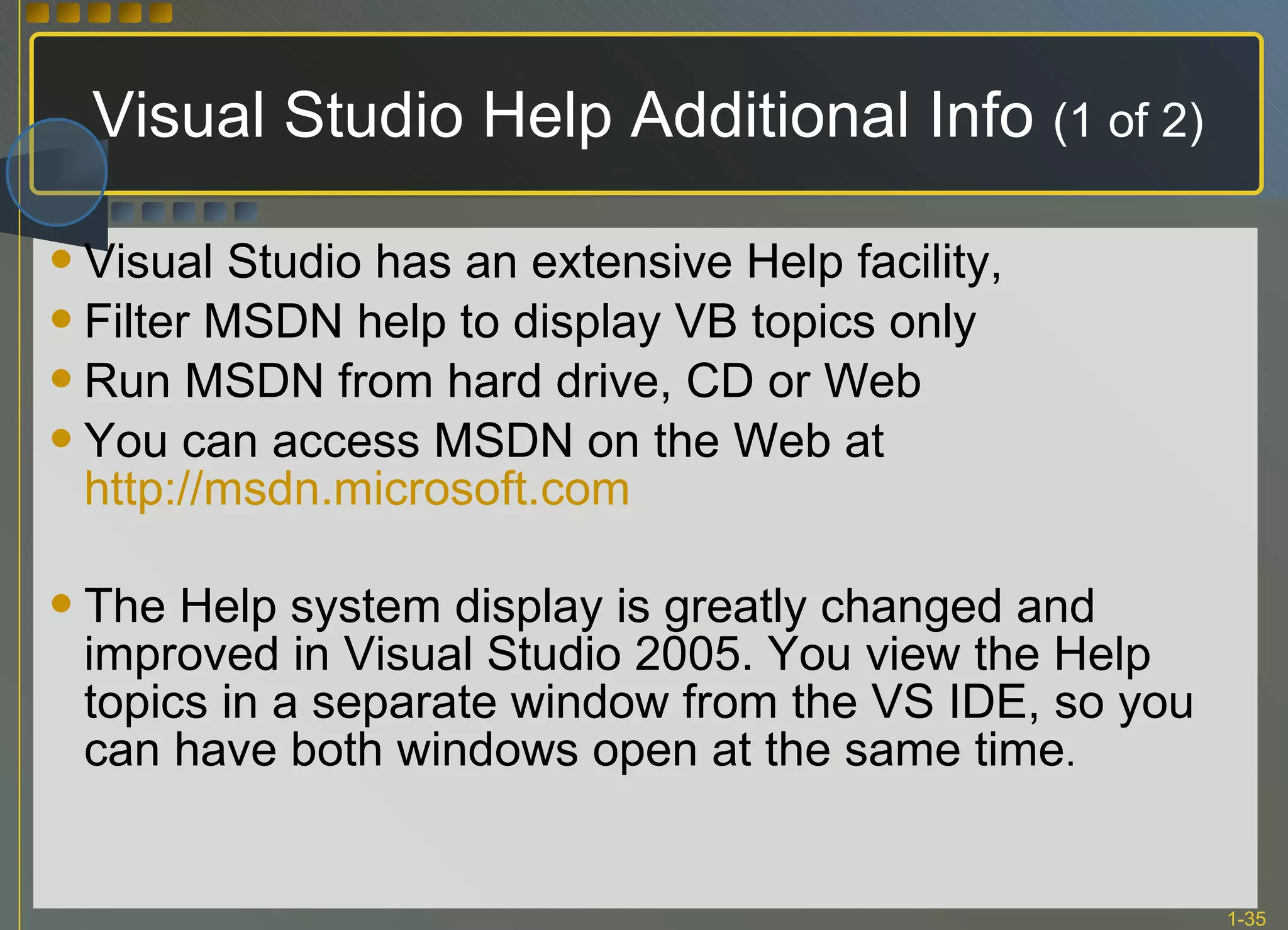 Visual Studio Help Additional Info  (1 of 2) Visual Studio has an extensive Help facility, Filter MSDN help to display VB topics only Run MSDN from hard drive, CD or Web You can access MSDN on the Web at  http://msdn.microsoft.com The Help system display is greatly changed and improved in Visual Studio 2005. You view the Help topics in a separate window from the VS IDE, so you can have both windows open at the same time .  