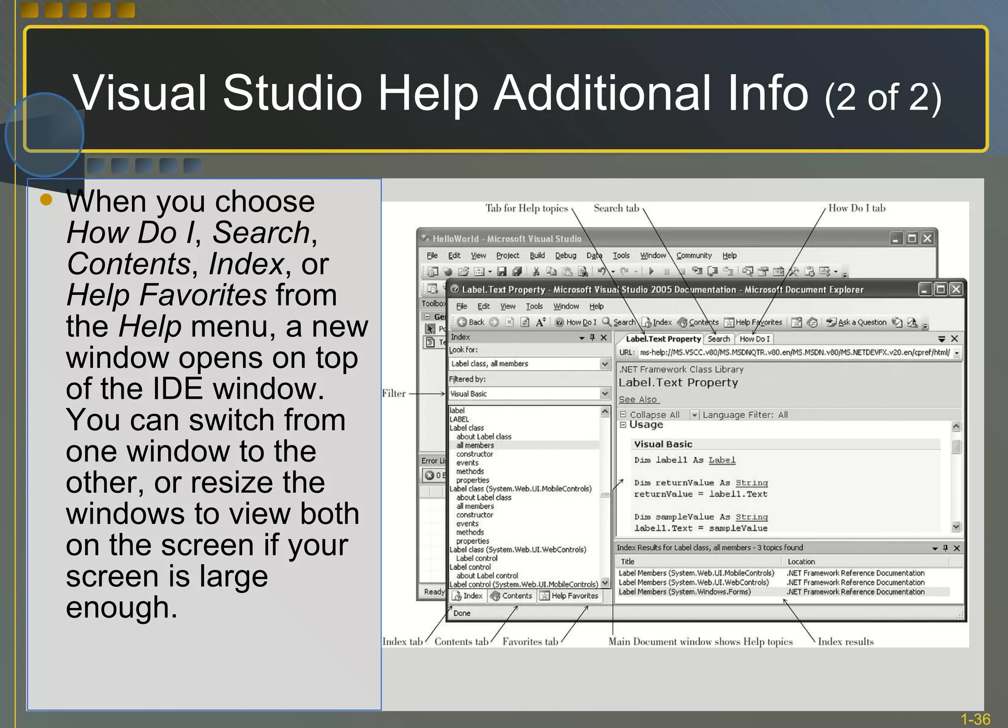 When you choose  How Do I ,  Search ,  Contents ,  Index , or  Help Favorites  from the  Help  menu, a new window opens on top of the IDE window. You can switch from one window to the other, or resize the windows to view both on the screen if your screen is large enough.  Visual Studio Help Additional Info  (2 of 2) 