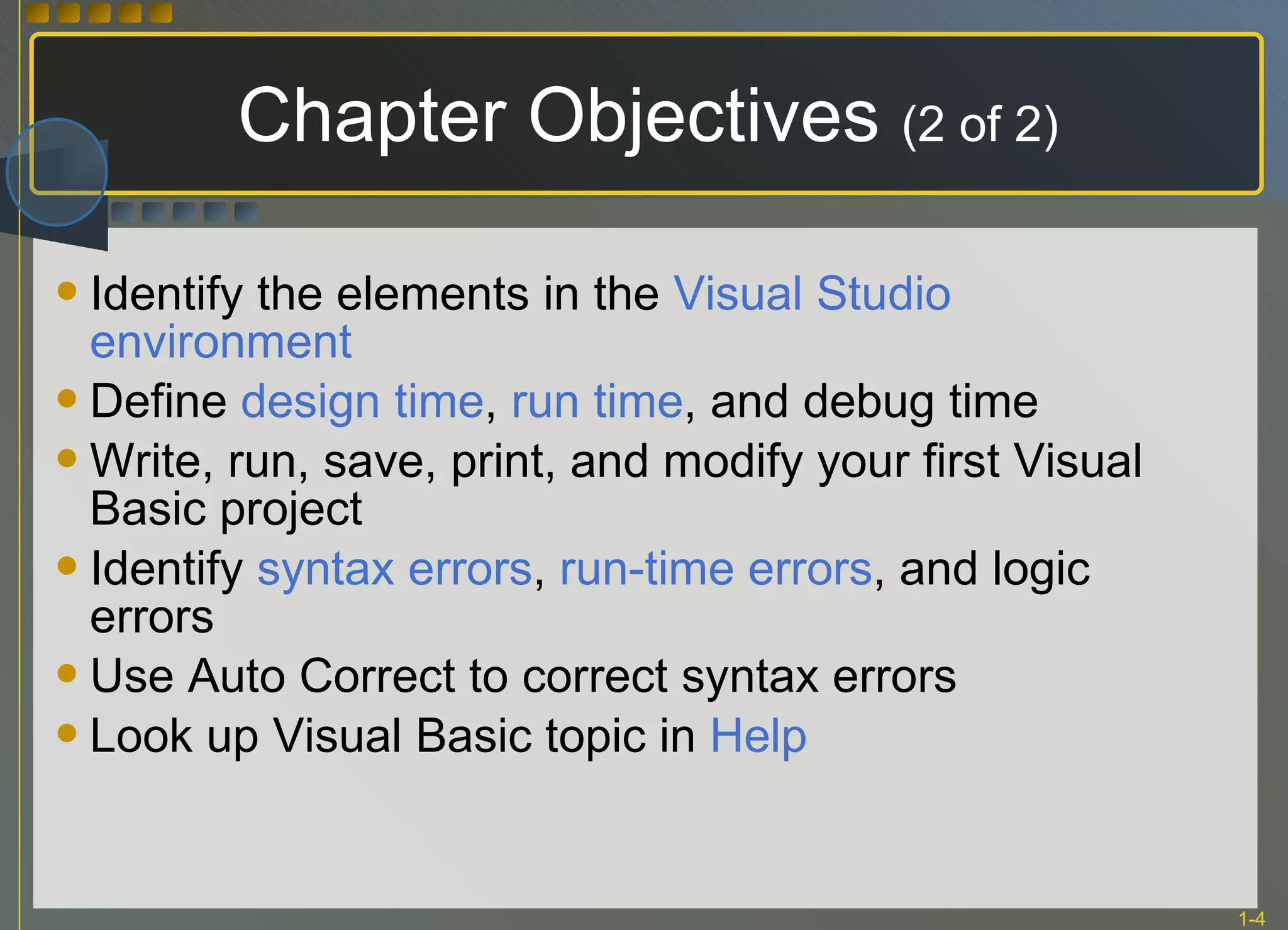 Chapter Objectives  (2 of 2) Identify the elements in the  Visual Studio environment Define  design time ,  run time , and debug time Write, run, save, print, and modify your first Visual Basic project Identify  syntax errors ,  run-time errors , and logic errors Use Auto Correct to correct syntax errors Look up Visual Basic topic in  Help 
