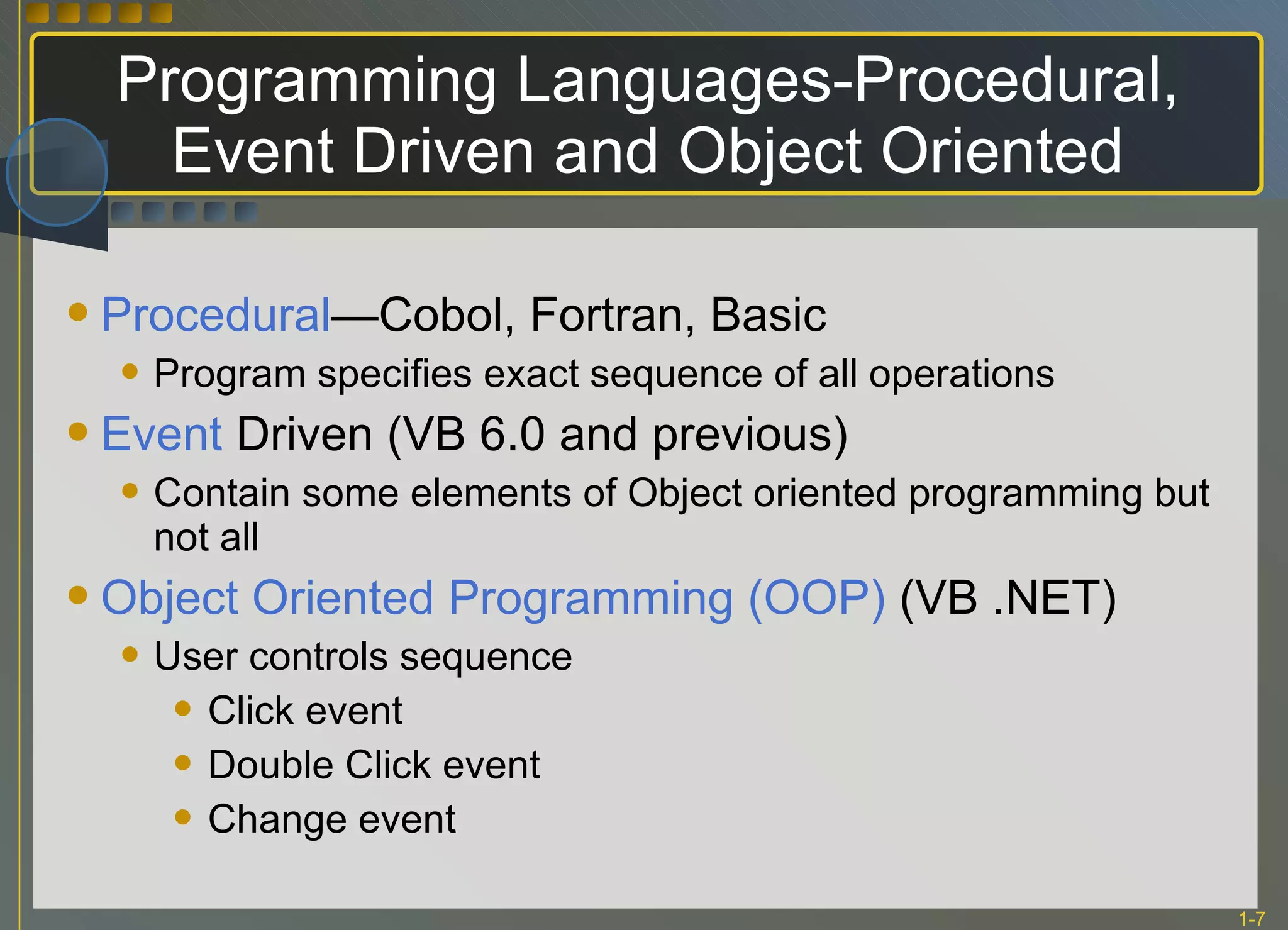 Programming Languages-Procedural, Event Driven and Object Oriented Procedural —Cobol, Fortran, Basic Program specifies exact sequence of all operations Event  Driven (VB 6.0 and previous) Contain some elements of Object oriented programming but not all Object Oriented Programming (OOP)  (VB .NET) User controls sequence Click event Double Click event Change event 