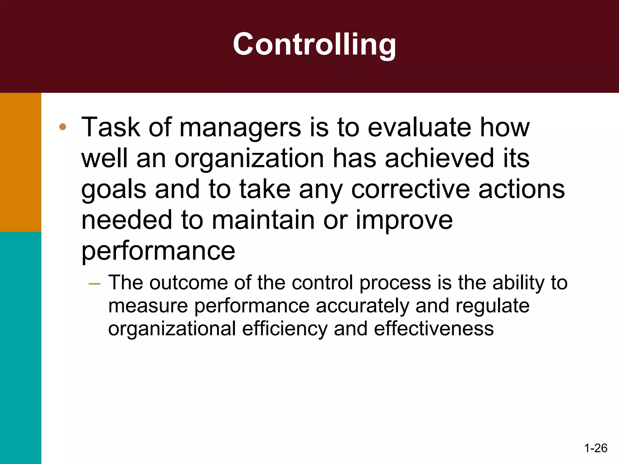 Controlling Task of managers is to evaluate how well an organization has achieved its goals and to take any corrective actions needed to maintain or improve performance The outcome of the control process is the ability to measure performance accurately and regulate organizational efficiency and effectiveness 1- 