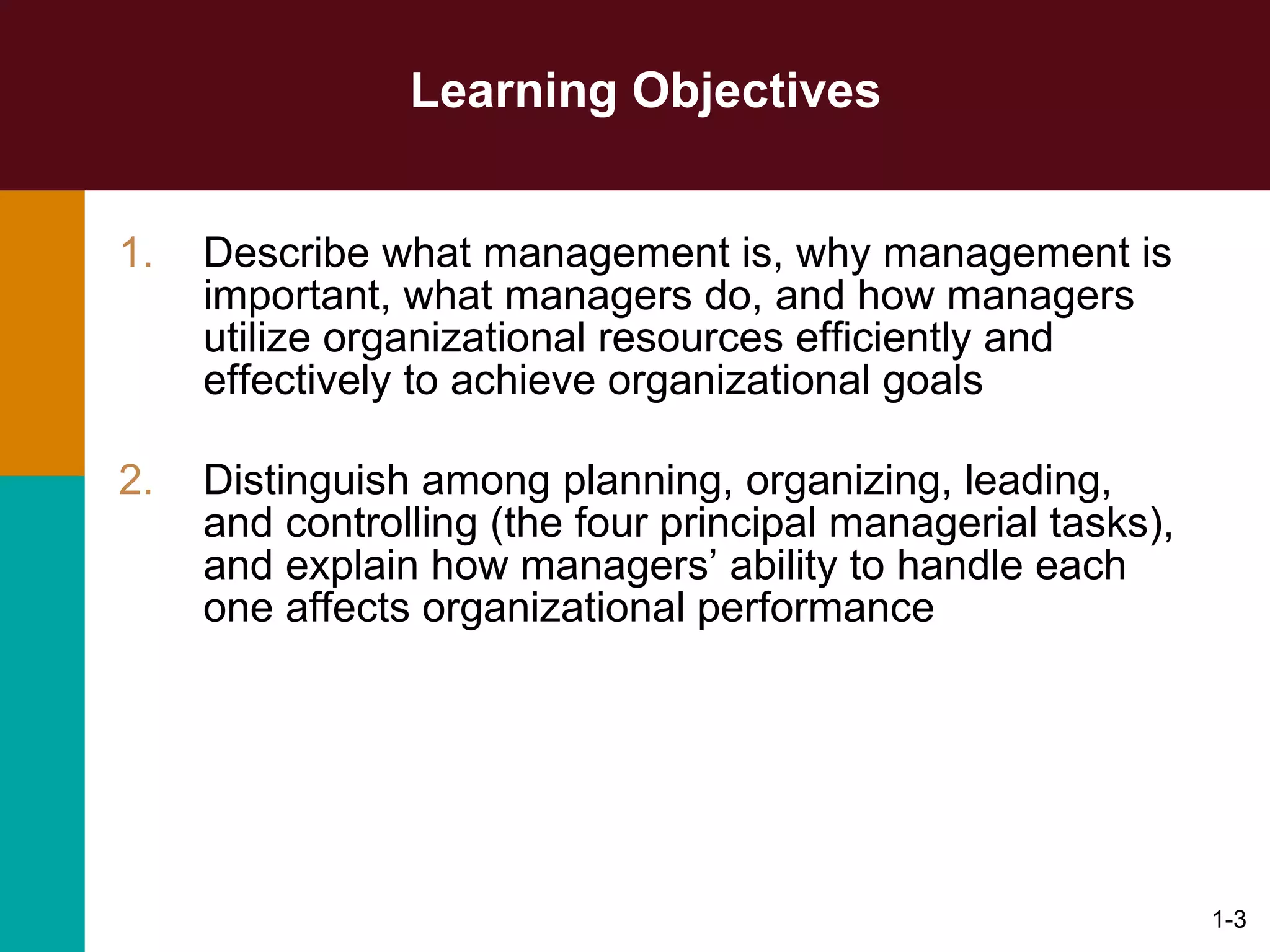 Learning Objectives Describe what management is, why management is important, what managers do, and how managers utilize organizational resources efficiently and effectively to achieve organizational goals Distinguish among planning, organizing, leading, and controlling (the four principal managerial tasks), and explain how managers’ ability to handle each one affects organizational performance 1- 