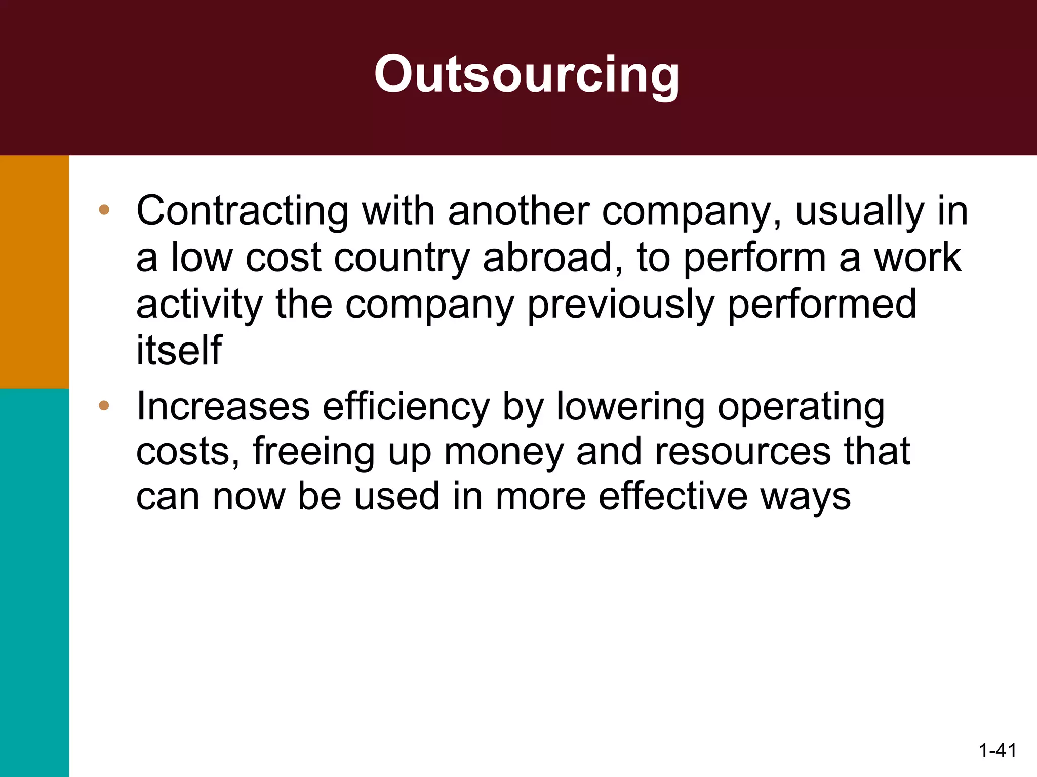 Outsourcing Contracting with another company, usually in a low cost country abroad, to perform a work activity the company previously performed itself Increases efficiency by lowering operating costs, freeing up money and resources that can now be used in more effective ways 1- 