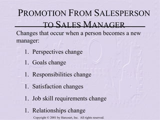 P ROMOTION  F ROM  S ALESPERSON TO  S ALES  M ANAGER Changes that occur when a person becomes a new manager: Perspectives change Goals change Responsibilities change Satisfaction changes Job skill requirements change Relationships change 