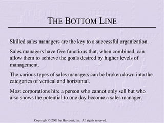 T HE  B OTTOM  L INE Skilled sales managers are the key to a successful organization. Sales managers have five functions that, when combined, can allow them to achieve the goals desired by higher levels of management. The various types of sales managers can be broken down into the categories of vertical and horizontal. Most corporations hire a person who cannot only sell but who also shows the potential to one day become a sales manager. 