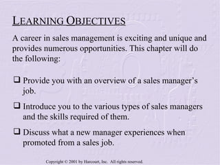 Provide you with an overview of a sales manager’s  job. Introduce you to the various types of sales managers  and the skills required of them. Discuss what a new manager experiences when  promoted from a sales job. L EARNING  O BJECTIVES A career in sales management is exciting and unique and provides numerous opportunities. This chapter will do the following: 