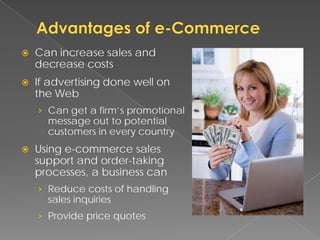    Can increase sales and
    decrease costs
   If advertising done well on
    the Web
    › Can get a firm’s promotional
      message out to potential
      customers in every country
   Using e-commerce sales
    support and order-taking
    processes, a business can
    › Reduce costs of handling
      sales inquiries
    › Provide price quotes
 