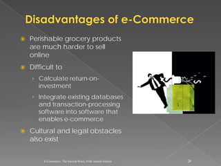    Perishable grocery products
    are much harder to sell
    online
   Difficult to
    › Calculate return-on-
       investment
    › Integrate existing databases
       and transaction-processing
       software into software that
       enables e-commerce
   Cultural and legal obstacles
    also exist


         E-Commerce: The Second Wave, Fifth Annual Edition   26
 