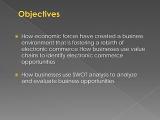    How economic forces have created a business
    environment that is fostering a rebirth of
    electronic commerce How businesses use value
    chains to identify electronic commerce
    opportunities

   How businesses use SWOT analysis to analyze
    and evaluate business opportunities
 