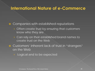    Companies with established reputations
    › Often create trust by ensuring that customers
      know who they are
    › Can rely on their established brand names to
      create trust on the Web
   Customers’ inherent lack of trust in “strangers”
    on the Web
    › Logical and to be expected




        E-Commerce: The Second Wave, Fifth Annual Edition   48
 