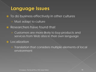    To do business effectively in other cultures
    › Must adapt to culture

   Researchers have found that
    › Customers are more likely to buy products and
      services from Web sites in their own language
   Localization
    › Translation that considers multiple elements of local
      environment




         E-Commerce: The Second Wave, Fifth Annual Edition   50
 