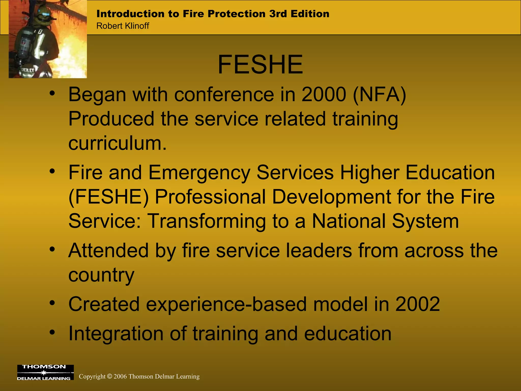 FESHE Began with conference in 2000 (NFA) Produced the service related training curriculum. Fire and Emergency Services Higher Education (FESHE) Professional Development for the Fire Service: Transforming to a National System Attended by fire service leaders from across the country Created experience-based model in 2002 Integration of training and education 