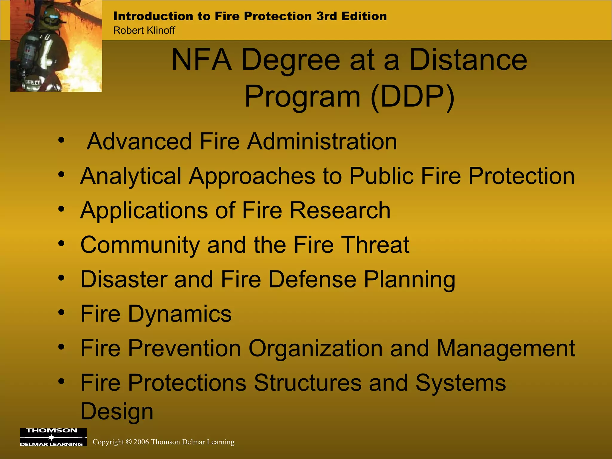 NFA Degree at a Distance Program (DDP) Advanced Fire Administration Analytical Approaches to Public Fire Protection Applications of Fire Research Community and the Fire Threat Disaster and Fire Defense Planning Fire Dynamics Fire Prevention Organization and Management Fire Protections Structures and Systems Design 