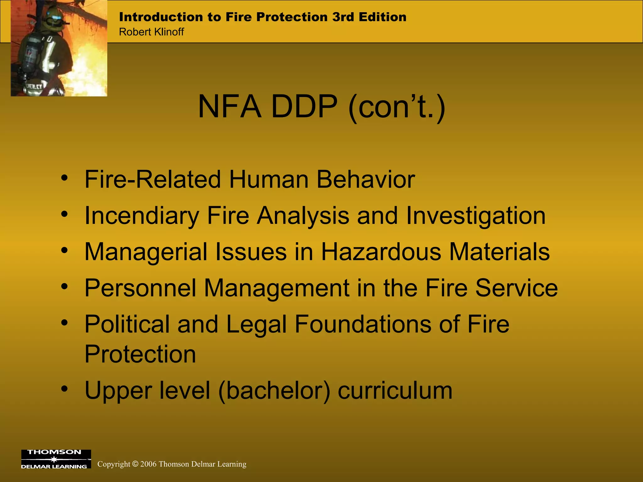 NFA DDP (con’t.) Fire-Related Human Behavior Incendiary Fire Analysis and Investigation Managerial Issues in Hazardous Materials Personnel Management in the Fire Service Political and Legal Foundations of Fire Protection Upper level (bachelor) curriculum 