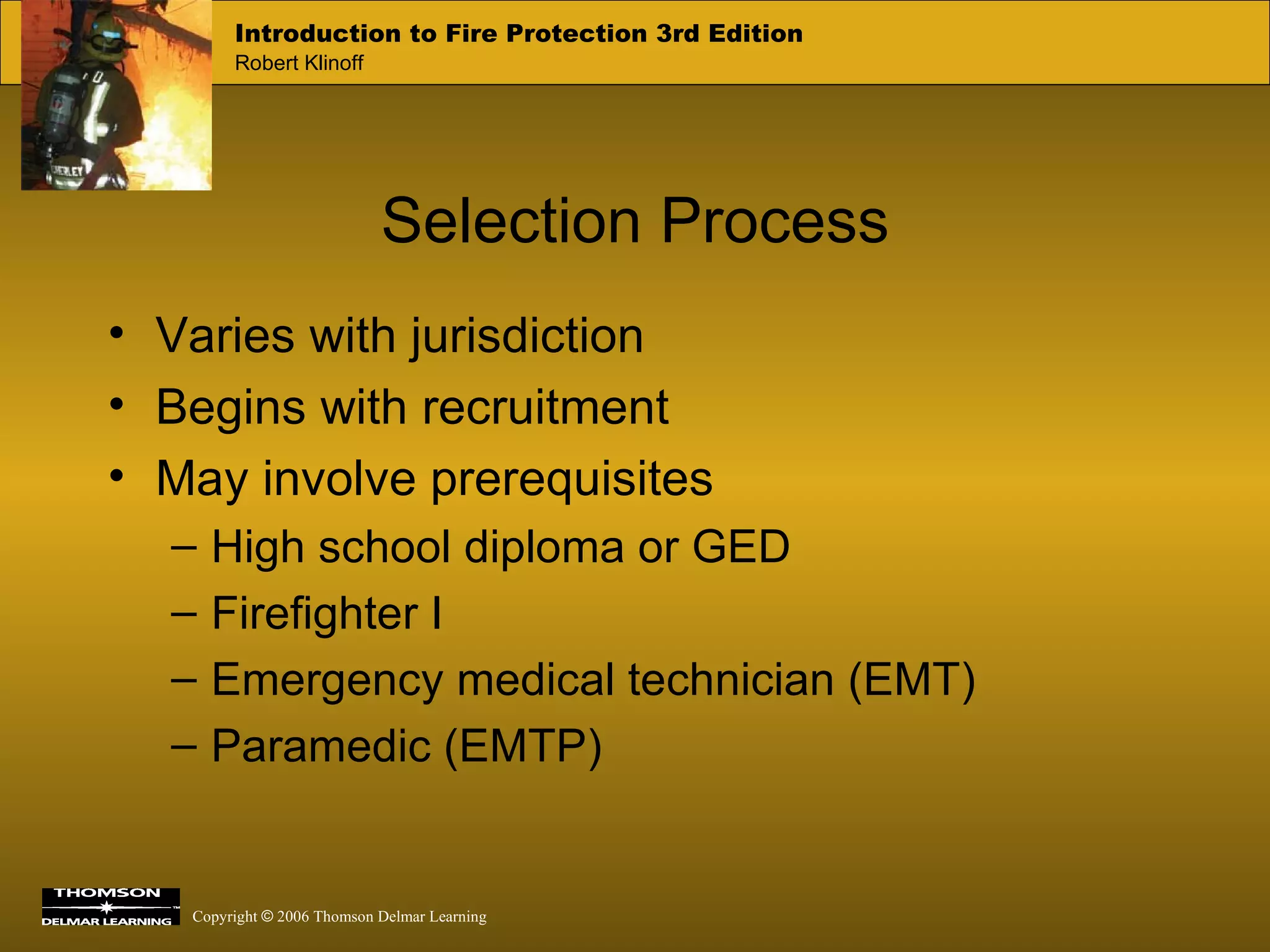 Selection Process Varies with jurisdiction Begins with recruitment May involve prerequisites High school diploma or GED Firefighter I Emergency medical technician (EMT) Paramedic (EMTP) 