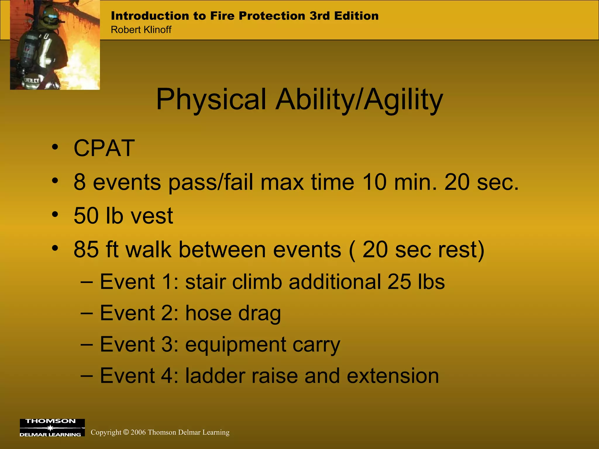 Physical Ability/Agility CPAT 8 events pass/fail max time 10 min. 20 sec. 50 lb vest  85 ft walk between events ( 20 sec rest) Event 1: stair climb additional 25 lbs Event 2: hose drag Event 3: equipment carry Event 4: ladder raise and extension 