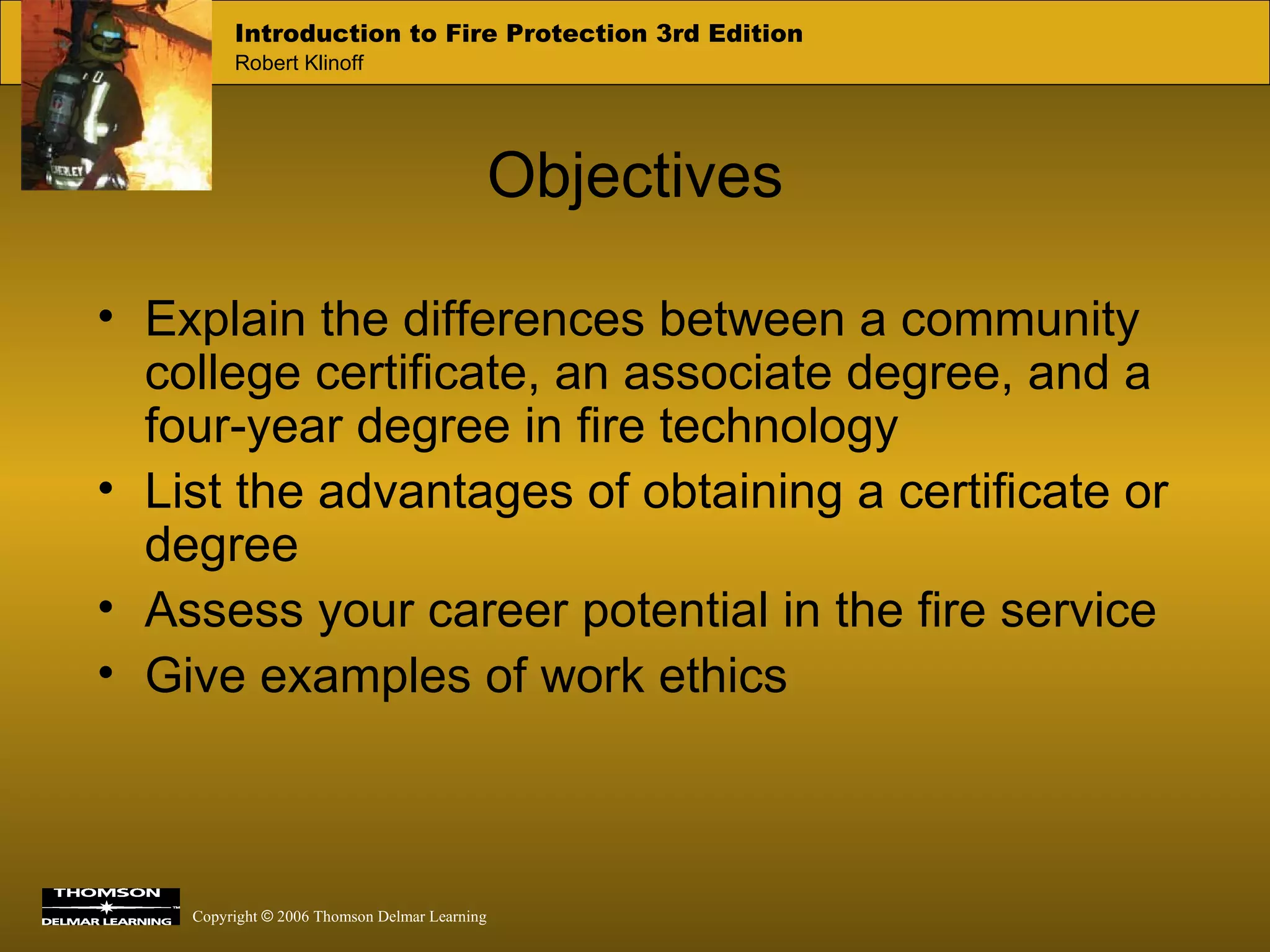 Objectives Explain the differences between a community college certificate, an associate degree, and a four-year degree in fire technology List the advantages of obtaining a certificate or degree Assess your career potential in the fire service Give examples of work ethics 