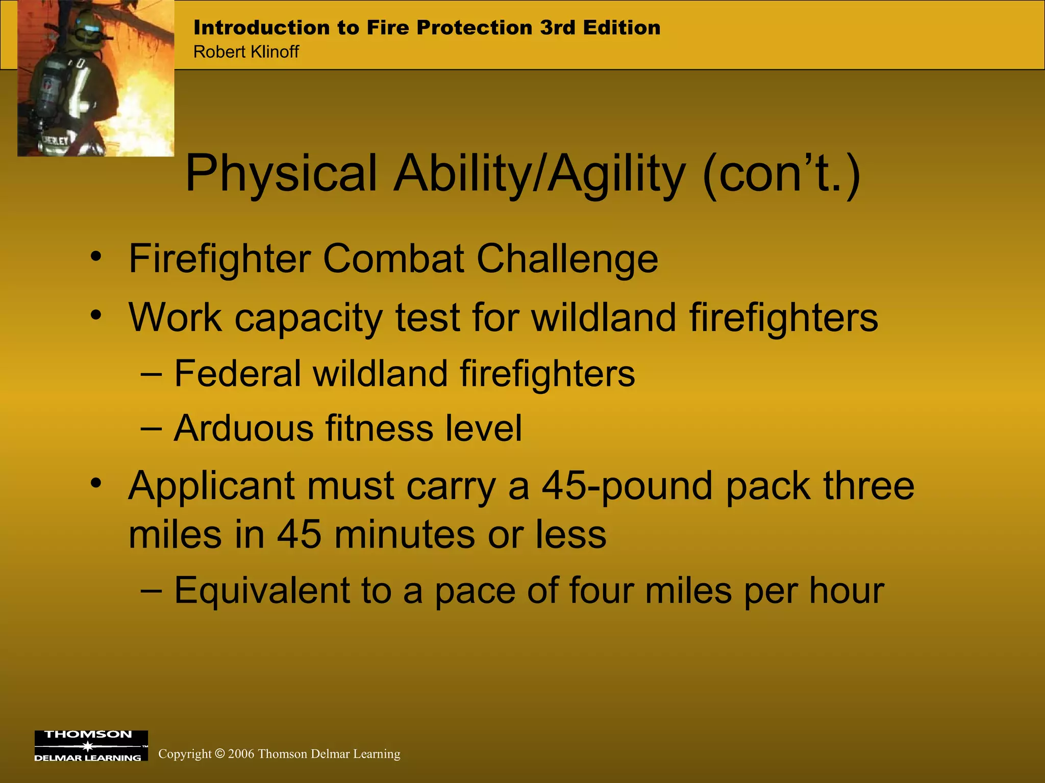 Physical Ability/Agility (con’t.) Firefighter Combat Challenge Work capacity test for wildland firefighters Federal wildland firefighters Arduous fitness level Applicant must carry a 45-pound pack three miles in 45 minutes or less Equivalent to a pace of four miles per hour 