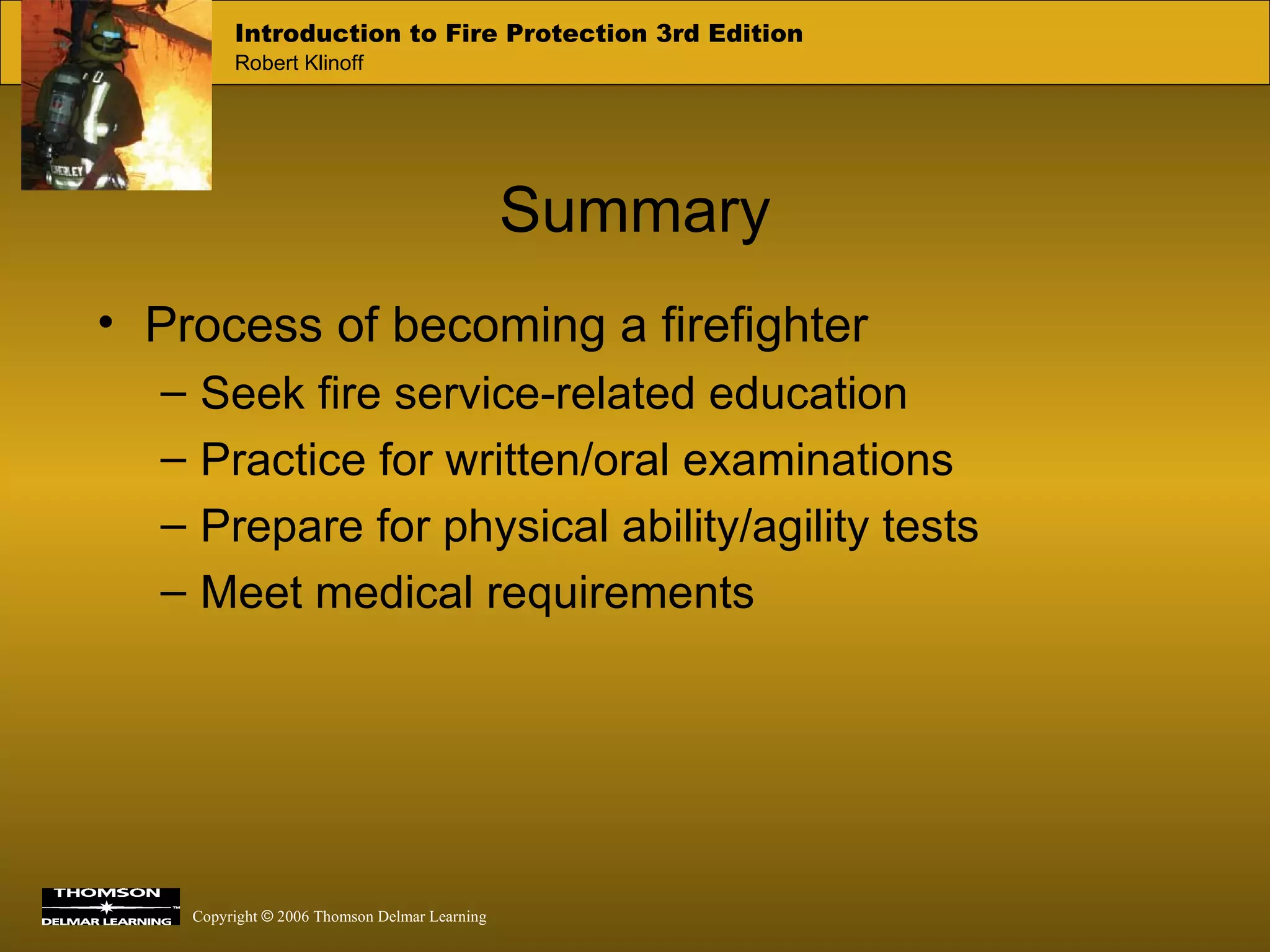 Process of becoming a firefighter Seek fire service-related education Practice for written/oral examinations Prepare for physical ability/agility tests Meet medical requirements Summary 