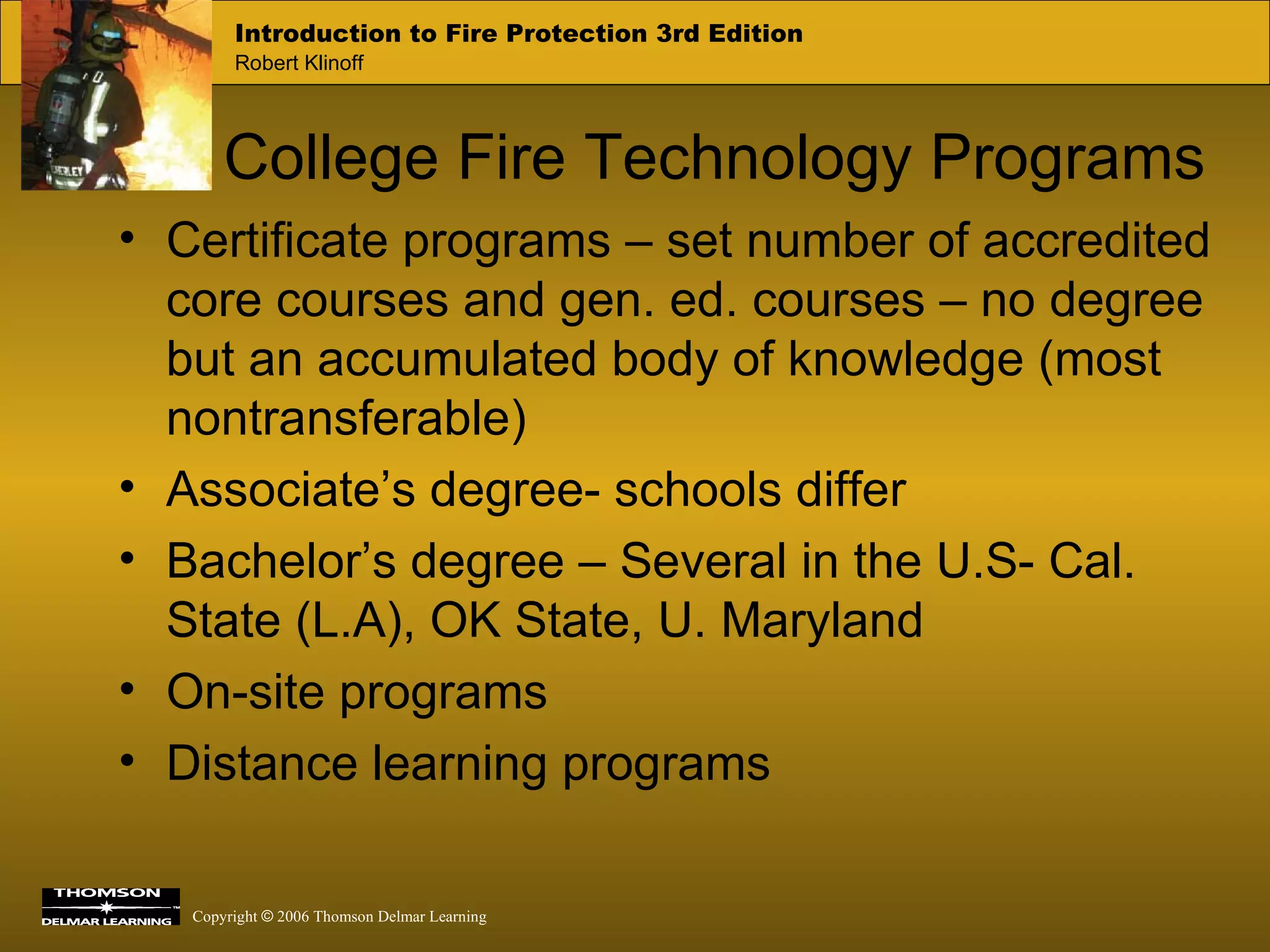 College Fire Technology Programs Certificate programs – set number of accredited core courses and gen. ed. courses – no degree but an accumulated body of knowledge (most nontransferable) Associate’s degree- schools differ Bachelor’s degree – Several in the U.S- Cal. State (L.A), OK State, U. Maryland On-site programs Distance learning programs 